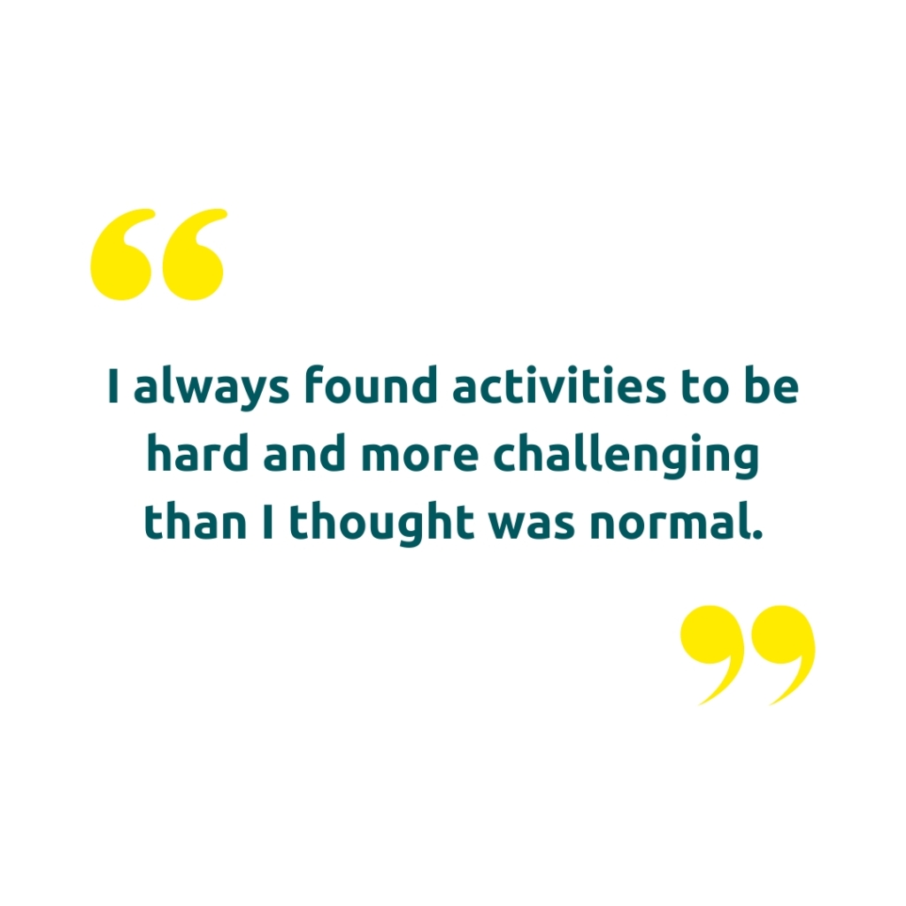 Image of quote marks with the text "I always found activities to be hard and more challenging than I thought was normal."