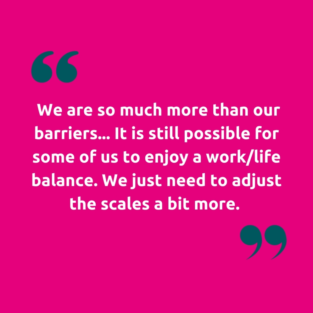 Image of quote marks with the text "We are so much more than our barriers... It is still possible for some of us to enjoy a work/life balance. We just need to adjust the scales a bit more."