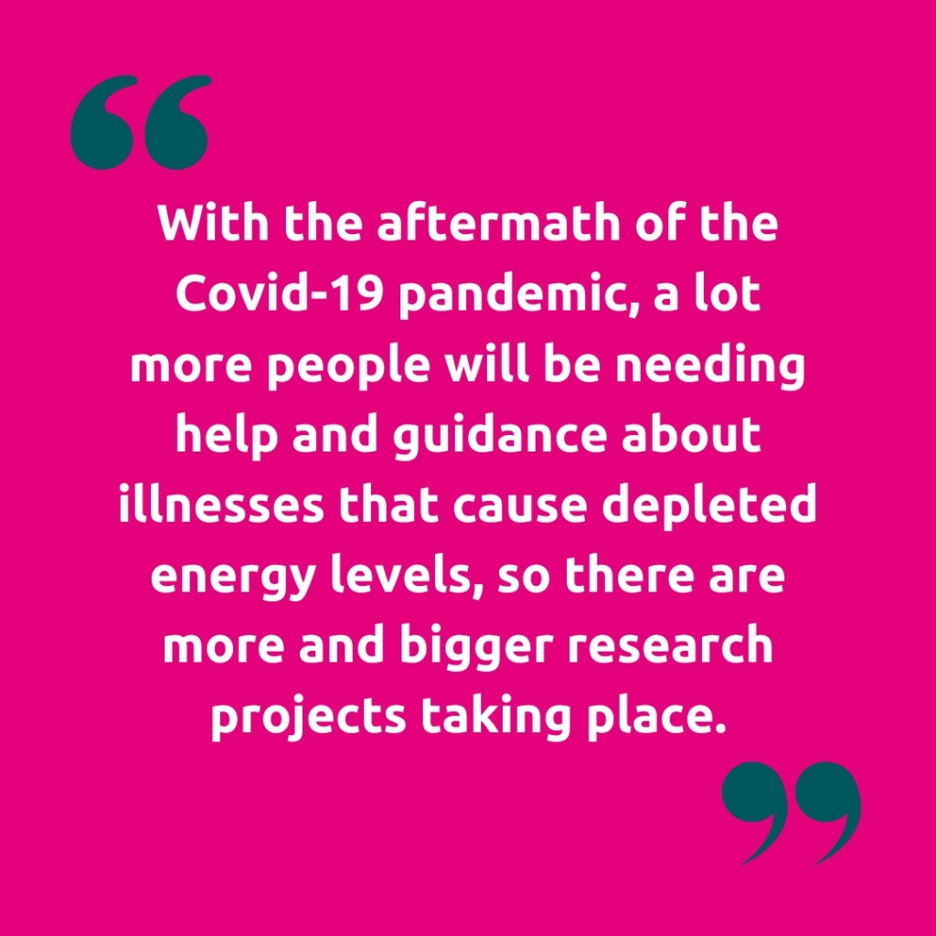 Image of quote marks "With the aftermath of the Covid-19 pandemic, a lot more people will be needing help and guidance about illnesses that cause depleted energy levels, so there are more and bigger research projects taking place."
