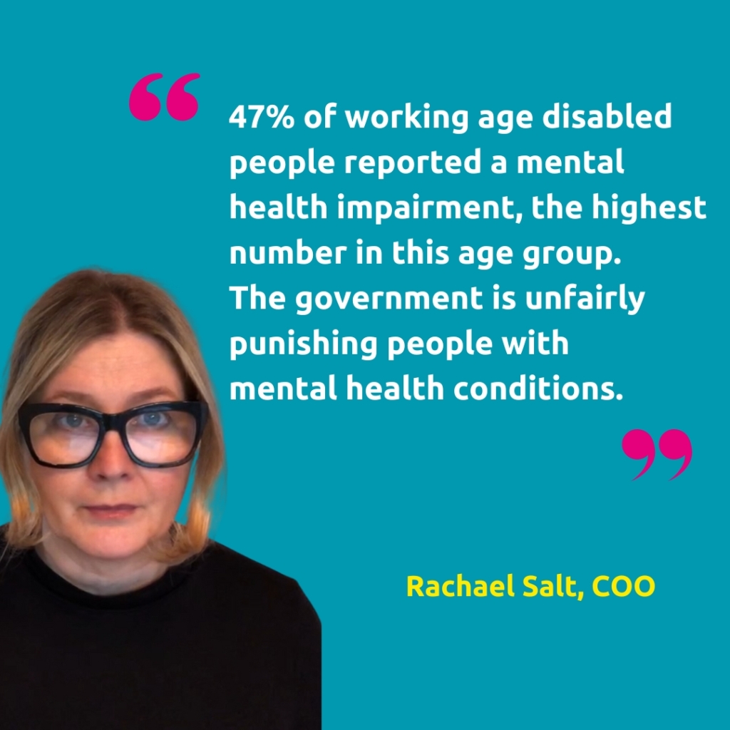 Headshot of Rachael Salt, COO, with the quote "47% of working age disabled people reported a mental health impairment, the highest number in this age group. 
The government is unfairly punishing people with mental health conditions."