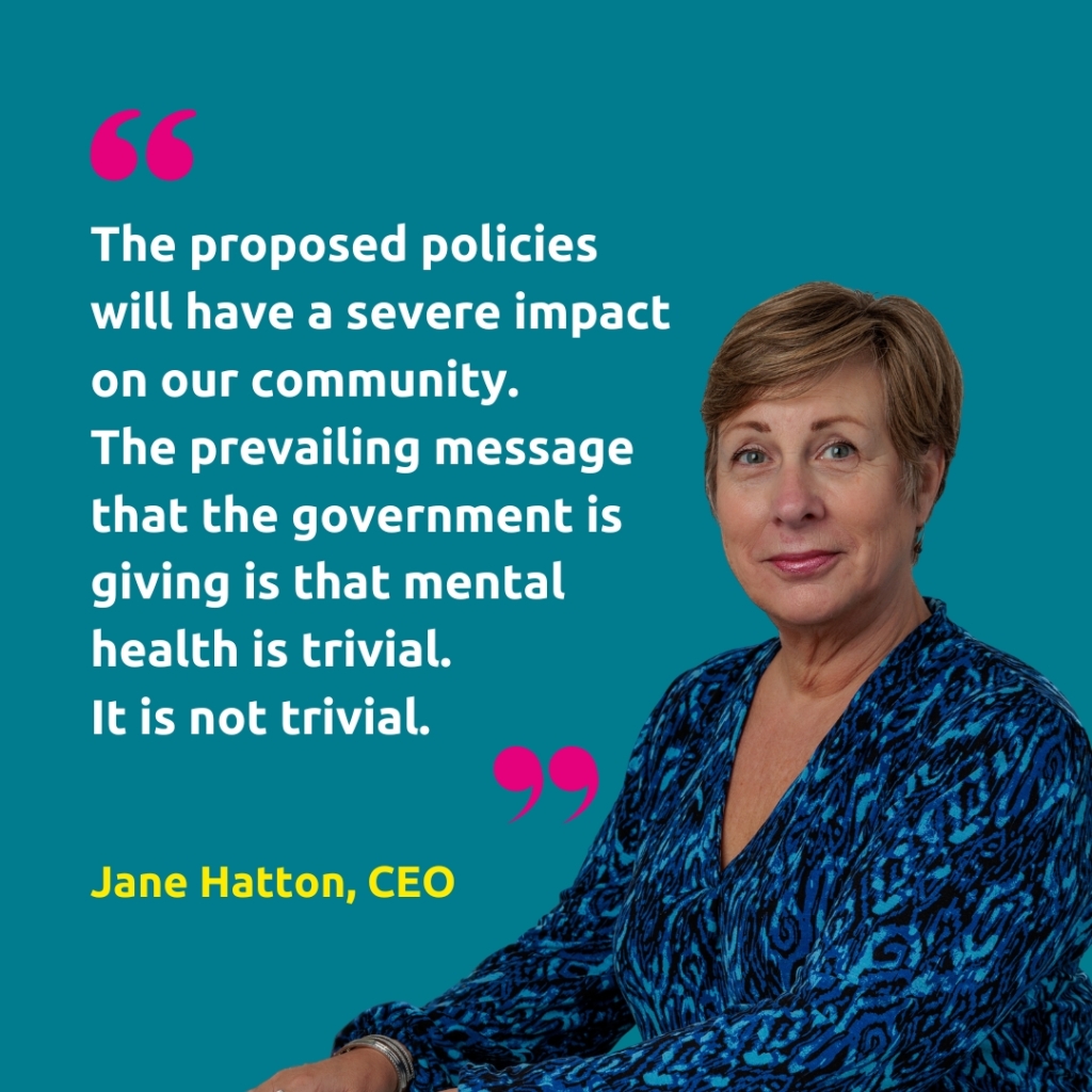 Headshot of Jane Hatton, CEO, with the quote "The proposed policies will have a severe impact 
on our community. The prevailing message that the government is giving is that mental health is trivial. It is not trivial."