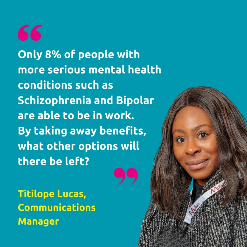 A head shot of Titilope Lucas, Communications Manager, with the quote "Only 8% of people with more serious mental health conditions such as Schizophrenia and Bipolar are able to be in work. 
By taking away benefits, what other options will there be left?"
