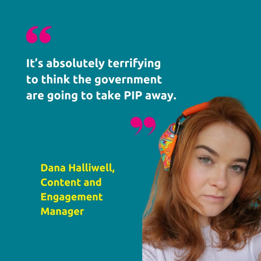 A headshot of Dana Halliwell, Content and Engagement Manager, with the quote "It’s absolutely terrifying 
to think the government 
are going to take PIP away."