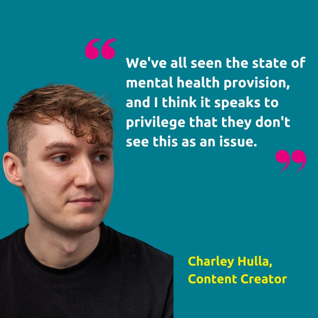 Head shot of Charley Hullah, Content Creator, with the quote "We've all seen the state of mental health provision, and I think it speaks to privilege that they don't see this as an issue."